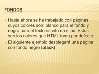FONDOS
 Hasta ahora se ha trabajado con páginas
cuyos colores son: blanco para el fondo y
negro para el texto escrito en ellas. Estos
son los colores que HTML toma por defecto.
 El siguiente ejemplo desplegará una página
con fondo negro (black)
 