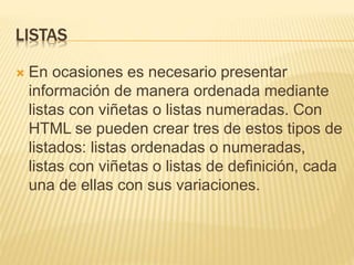 LISTAS
 En ocasiones es necesario presentar
información de manera ordenada mediante
listas con viñetas o listas numeradas. Con
HTML se pueden crear tres de estos tipos de
listados: listas ordenadas o numeradas,
listas con viñetas o listas de definición, cada
una de ellas con sus variaciones.
 