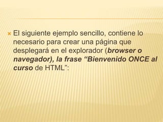  El siguiente ejemplo sencillo, contiene lo
necesario para crear una página que
desplegará en el explorador (browser o
navegador), la frase “Bienvenido ONCE al
curso de HTML”:
 