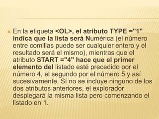  En la etiqueta <OL>, el atributo TYPE ="1"
indica que la lista será Numérica (el número
entre comillas puede ser cualquier entero y el
resultado será el mismo), mientras que el
atributo START ="4" hace que el primer
elemento del listado esté precedido por el
número 4, el segundo por el número 5 y así
sucesivamente. Sí no se incluye ninguno de los
dos atributos anteriores, el explorador
desplegará la misma lista pero comenzando el
listado en 1.
 