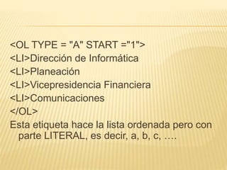<OL TYPE = "A" START ="1">
<LI>Dirección de Informática
<LI>Planeación
<LI>Vicepresidencia Financiera
<LI>Comunicaciones
</OL>
Esta etiqueta hace la lista ordenada pero con
parte LITERAL, es decir, a, b, c, ….
 