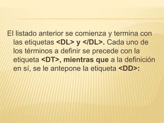 El listado anterior se comienza y termina con
las etiquetas <DL> y </DL>. Cada uno de
los términos a definir se precede con la
etiqueta <DT>, mientras que a la definición
en sí, se le antepone la etiqueta <DD>:
 