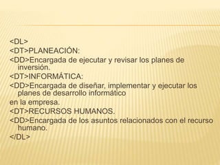 <DL>
<DT>PLANEACIÓN:
<DD>Encargada de ejecutar y revisar los planes de
inversión.
<DT>INFORMÁTICA:
<DD>Encargada de diseñar, implementar y ejecutar los
planes de desarrollo informático
en la empresa.
<DT>RECURSOS HUMANOS.
<DD>Encargada de los asuntos relacionados con el recurso
humano.
</DL>
 