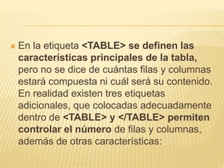 En la etiqueta <TABLE> se definen las
características principales de la tabla,
pero no se dice de cuántas filas y columnas
estará compuesta ni cuál será su contenido.
En realidad existen tres etiquetas
adicionales, que colocadas adecuadamente
dentro de <TABLE> y </TABLE> permiten
controlar el número de filas y columnas,
además de otras características:
 