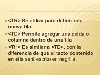  <TR> Se utiliza para definir una
nueva fila.
 <TD> Permite agregar una celda o
columna dentro de una fila
 <TH> Es similar a <TD>, con la
diferencia de que el texto contenido
en ella será escrito en negrilla.
 
