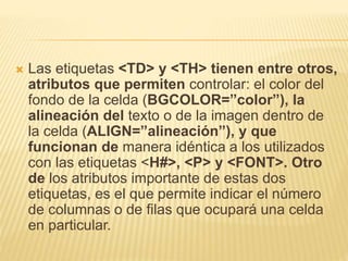  Las etiquetas <TD> y <TH> tienen entre otros,
atributos que permiten controlar: el color del
fondo de la celda (BGCOLOR=”color”), la
alineación del texto o de la imagen dentro de
la celda (ALIGN=”alineación”), y que
funcionan de manera idéntica a los utilizados
con las etiquetas <H#>, <P> y <FONT>. Otro
de los atributos importante de estas dos
etiquetas, es el que permite indicar el número
de columnas o de filas que ocupará una celda
en particular.
 