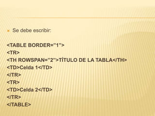  Se debe escribir:
<TABLE BORDER=”1”>
<TR>
<TH ROWSPAN=”2”>TÍTULO DE LA TABLA</TH>
<TD>Celda 1</TD>
</TR>
<TR>
<TD>Celda 2</TD>
</TR>
</TABLE>
 