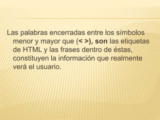 Las palabras encerradas entre los símbolos
menor y mayor que (< >), son las etiquetas
de HTML y las frases dentro de éstas,
constituyen la información que realmente
verá el usuario.
 
