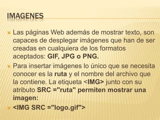 IMAGENES
 Las páginas Web además de mostrar texto, son
capaces de desplegar imágenes que han de ser
creadas en cualquiera de los formatos
aceptados: GIF, JPG o PNG.
 Para insertar imágenes lo único que se necesita
conocer es la ruta y el nombre del archivo que
la contiene. La etiqueta <IMG> junto con su
atributo SRC ="ruta" permiten mostrar una
imagen:
 <IMG SRC ="logo.gif">
 