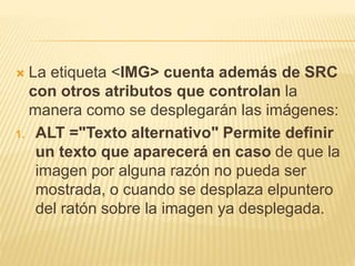  La etiqueta <IMG> cuenta además de SRC
con otros atributos que controlan la
manera como se desplegarán las imágenes:
1. ALT ="Texto alternativo" Permite definir
un texto que aparecerá en caso de que la
imagen por alguna razón no pueda ser
mostrada, o cuando se desplaza elpuntero
del ratón sobre la imagen ya desplegada.
 
