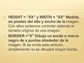 2. HEIGHT = ”XX” y WIDTH = ”XX” Medida
en píxeles del alto y ancho de la imagen.
Con ellos podemos controlar además el
tamaño original de una imagen.
3. BORDER ="X" Dibuja un borde o marco
negro de x puntos alrededor de la
imagen. Si se omite este atributo,
simplemente no se dibujará ningún borde.
 