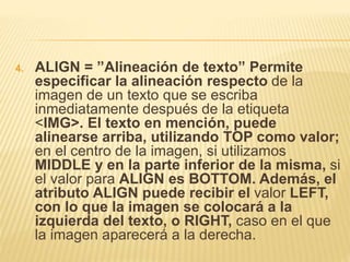 4. ALIGN = ”Alineación de texto” Permite
especificar la alineación respecto de la
imagen de un texto que se escriba
inmediatamente después de la etiqueta
<IMG>. El texto en mención, puede
alinearse arriba, utilizando TOP como valor;
en el centro de la imagen, si utilizamos
MIDDLE y en la parte inferior de la misma, si
el valor para ALIGN es BOTTOM. Además, el
atributo ALIGN puede recibir el valor LEFT,
con lo que la imagen se colocará a la
izquierda del texto, o RIGHT, caso en el que
la imagen aparecerá a la derecha.
 