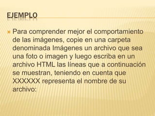 EJEMPLO
 Para comprender mejor el comportamiento
de las imágenes, copie en una carpeta
denominada Imágenes un archivo que sea
una foto o imagen y luego escriba en un
archivo HTML las líneas que a continuación
se muestran, teniendo en cuenta que
XXXXXX representa el nombre de su
archivo:
 