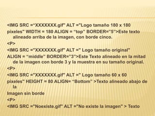 <IMG SRC =“XXXXXXX.gif" ALT ="Logo tamaño 180 x 180
píxeles" WIDTH = 180 ALIGN = “top” BORDER=”5”>Este texto
alineado arriba de la imagen, con borde cinco.
<P>
<IMG SRC ="XXXXXXX.gif" ALT =" Logo tamaño original"
ALIGN = “middle” BORDER=”3”>Este Texto alineado en la mitad
de la imagen con borde 3 y la muestra en su tamaño original.
<P>
<IMG SRC ="XXXXXXX.gif" ALT =" Logo tamaño 60 x 60
píxeles" HEIGHT = 80 ALIGN= “Bottom” >Texto alineado abajo de
la
Imagen sin borde
<P>
<IMG SRC ="Noexiste.gif" ALT ="No existe la imagen" > Texto
 