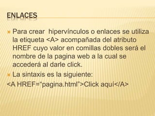 ENLACES
 Para crear hipervínculos o enlaces se utiliza
la etiqueta <A> acompañada del atributo
HREF cuyo valor en comillas dobles será el
nombre de la pagina web a la cual se
accederá al darle click.
 La sintaxis es la siguiente:
<A HREF=“pagina.html”>Click aquí</A>
 