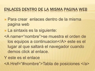 ENLACES DENTRO DE LA MISMA PAGINA WEB
 Para crear enlaces dentro de la misma
pagina web
 La sintaxis es la siguiente:
<A name=“nombre”>se muestra el orden de
los equipos a continuacion</A> este es el
lugar al que saltará el navegador cuando
demos click al enlace.
Y este es el enlace
<A Href=“#nombre”>Tabla de posiciones </a>
 
