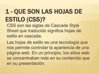 1 - QUE SON LAS HOJAS DE
ESTILO (CSS)?
CSS son las siglas de Cascade Style
Sheet que traducido significa hojas de
estilo en cascada.
Las hojas de estilo es una tecnología que
nos permite controlar la apariencia de una
página web. En un principio, los sitios web
se concentraban más en su contenido que
en su presentación.
 