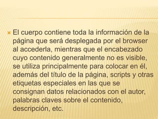  El cuerpo contiene toda la información de la
página que será desplegada por el browser
al accederla, mientras que el encabezado
cuyo contenido generalmente no es visible,
se utiliza principalmente para colocar en él,
además del título de la página, scripts y otras
etiquetas especiales en las que se
consignan datos relacionados con el autor,
palabras claves sobre el contenido,
descripción, etc.
 