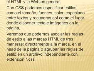el HTML y la Web en general.
Con CSS podemos especificar estilos
como el tamaño, fuentes, color, espaciado
entre textos y recuadros así como el lugar
donde disponer texto e imágenes en la
página.
Veremos que podemos asociar las reglas
de estilo a las marcas HTML de tres
maneras: directamente a la marca, en el
head de la página o agrupar las reglas de
estilo en un archivo independiente con
extensión *.css
 