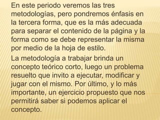 En este periodo veremos las tres
metodologías, pero pondremos énfasis en
la tercera forma, que es la más adecuada
para separar el contenido de la página y la
forma como se debe representar la misma
por medio de la hoja de estilo.
La metodología a trabajar brinda un
concepto teórico corto, luego un problema
resuelto que invito a ejecutar, modificar y
jugar con el mismo. Por último, y lo más
importante, un ejercicio propuesto que nos
permitirá saber si podemos aplicar el
concepto.
 