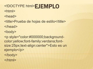 EJEMPLO
<!DOCTYPE html>
<html>
<head>
<title>Prueba de hojas de estilo</title>
</head>
<body>
<p style="color:#000000;background-
color:yellow;font-family:verdana;font-
size:25px;text-align:center">Esto es un
ejemplo</p>
</body>
</html>
 