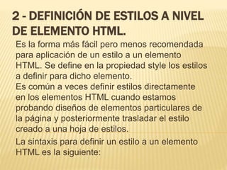 2 - DEFINICIÓN DE ESTILOS A NIVEL
DE ELEMENTO HTML.
Es la forma más fácil pero menos recomendada
para aplicación de un estilo a un elemento
HTML. Se define en la propiedad style los estilos
a definir para dicho elemento.
Es común a veces definir estilos directamente
en los elementos HTML cuando estamos
probando diseños de elementos particulares de
la página y posteriormente trasladar el estilo
creado a una hoja de estilos.
La sintaxis para definir un estilo a un elemento
HTML es la siguiente:
 