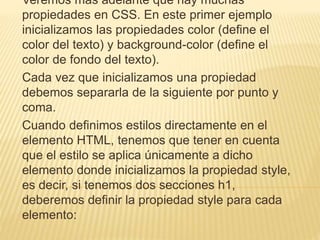 Veremos más adelante que hay muchas
propiedades en CSS. En este primer ejemplo
inicializamos las propiedades color (define el
color del texto) y background-color (define el
color de fondo del texto).
Cada vez que inicializamos una propiedad
debemos separarla de la siguiente por punto y
coma.
Cuando definimos estilos directamente en el
elemento HTML, tenemos que tener en cuenta
que el estilo se aplica únicamente a dicho
elemento donde inicializamos la propiedad style,
es decir, si tenemos dos secciones h1,
deberemos definir la propiedad style para cada
elemento:
 