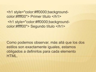 <h1 style="color:#ff0000;background-
color:#ffff00"> Primer título </h1>
<h1 style="color:#ff0000;background-
color:#ffff00"> Segundo título </h1>
Como podemos observar, más allá que los dos
estilos son exactamente iguales, estamos
obligados a definirlos para cada elemento
HTML.
 