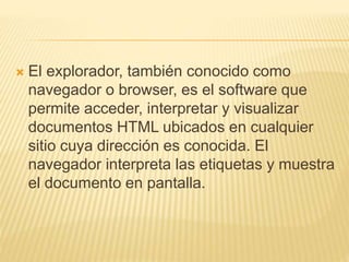  El explorador, también conocido como
navegador o browser, es el software que
permite acceder, interpretar y visualizar
documentos HTML ubicados en cualquier
sitio cuya dirección es conocida. El
navegador interpreta las etiquetas y muestra
el documento en pantalla.
 