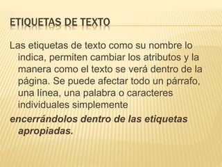 ETIQUETAS DE TEXTO
Las etiquetas de texto como su nombre lo
indica, permiten cambiar los atributos y la
manera como el texto se verá dentro de la
página. Se puede afectar todo un párrafo,
una línea, una palabra o caracteres
individuales simplemente
encerrándolos dentro de las etiquetas
apropiadas.
 