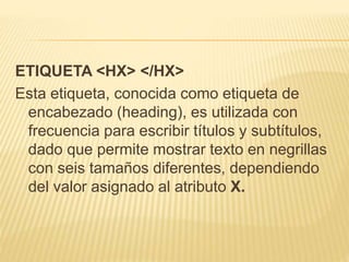ETIQUETA <HX> </HX>
Esta etiqueta, conocida como etiqueta de
encabezado (heading), es utilizada con
frecuencia para escribir títulos y subtítulos,
dado que permite mostrar texto en negrillas
con seis tamaños diferentes, dependiendo
del valor asignado al atributo X.
 