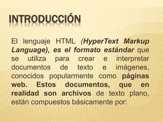 INTRODUCCIÓN
El lenguaje HTML (HyperText Markup
Language), es el formato estándar que
se utiliza para crear e interpretar
documentos de texto e imágenes,
conocidos popularmente como páginas
web. Estos documentos, que en
realidad son archivos de texto plano,
están compuestos básicamente por:
 