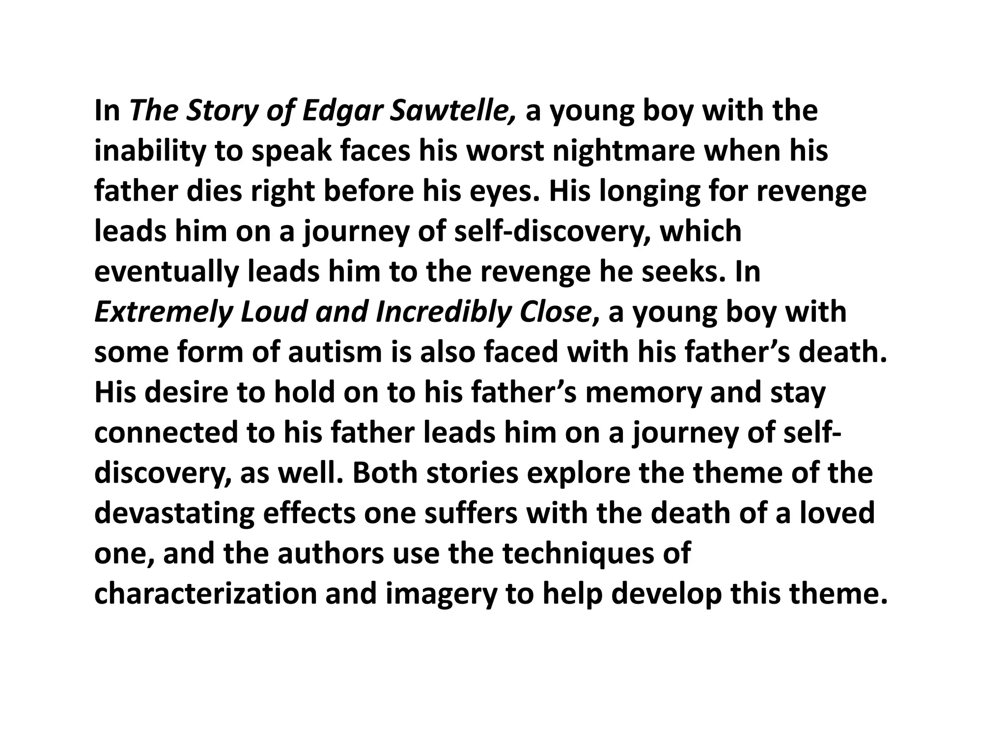 In The Story of Edgar Sawtelle, a young boy with the
inability to speak faces his worst nightmare when his
father dies right before his eyes. His longing for revenge
leads him on a journey of self-discovery, which
eventually leads him to the revenge he seeks. In
Extremely Loud and Incredibly Close, a young boy with
some form of autism is also faced with his father’s death.
His desire to hold on to his father’s memory and stay
connected to his father leads him on a journey of selfdiscovery, as well. Both stories explore the theme of the
devastating effects one suffers with the death of a loved
one, and the authors use the techniques of
characterization and imagery to help develop this theme.

 