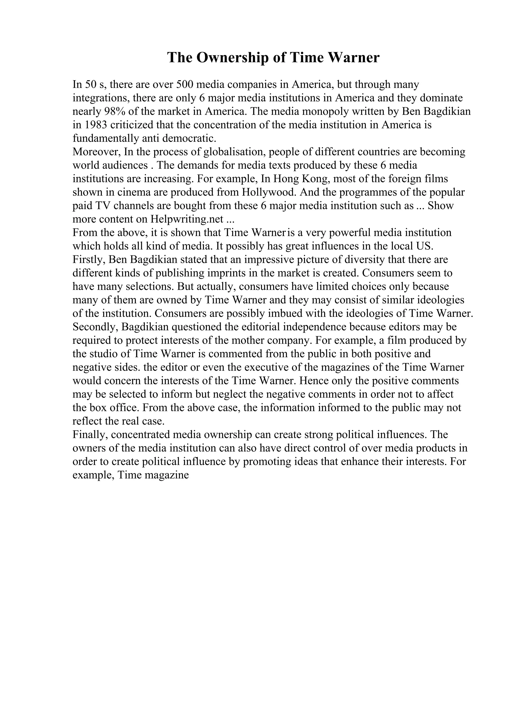 The Ownership of Time Warner
In 50 s, there are over 500 media companies in America, but through many
integrations, there are only 6 major media institutions in America and they dominate
nearly 98% of the market in America. The media monopoly written by Ben Bagdikian
in 1983 criticized that the concentration of the media institution in America is
fundamentally anti democratic.
Moreover, In the process of globalisation, people of different countries are becoming
world audiences . The demands for media texts produced by these 6 media
institutions are increasing. For example, In Hong Kong, most of the foreign films
shown in cinema are produced from Hollywood. And the programmes of the popular
paid TV channels are bought from these 6 major media institution such as ... Show
more content on Helpwriting.net ...
From the above, it is shown that Time Warneris a very powerful media institution
which holds all kind of media. It possibly has great influences in the local US.
Firstly, Ben Bagdikian stated that an impressive picture of diversity that there are
different kinds of publishing imprints in the market is created. Consumers seem to
have many selections. But actually, consumers have limited choices only because
many of them are owned by Time Warner and they may consist of similar ideologies
of the institution. Consumers are possibly imbued with the ideologies of Time Warner.
Secondly, Bagdikian questioned the editorial independence because editors may be
required to protect interests of the mother company. For example, a film produced by
the studio of Time Warner is commented from the public in both positive and
negative sides. the editor or even the executive of the magazines of the Time Warner
would concern the interests of the Time Warner. Hence only the positive comments
may be selected to inform but neglect the negative comments in order not to affect
the box office. From the above case, the information informed to the public may not
reflect the real case.
Finally, concentrated media ownership can create strong political influences. The
owners of the media institution can also have direct control of over media products in
order to create political influence by promoting ideas that enhance their interests. For
example, Time magazine
 