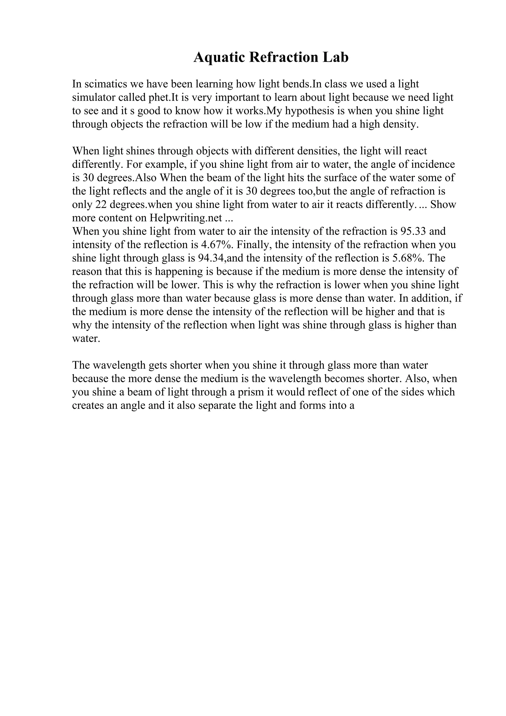 Aquatic Refraction Lab
In scimatics we have been learning how light bends.In class we used a light
simulator called phet.It is very important to learn about light because we need light
to see and it s good to know how it works.My hypothesis is when you shine light
through objects the refraction will be low if the medium had a high density.
When light shines through objects with different densities, the light will react
differently. For example, if you shine light from air to water, the angle of incidence
is 30 degrees.Also When the beam of the light hits the surface of the water some of
the light reflects and the angle of it is 30 degrees too,but the angle of refraction is
only 22 degrees.when you shine light from water to air it reacts differently.... Show
more content on Helpwriting.net ...
When you shine light from water to air the intensity of the refraction is 95.33 and
intensity of the reflection is 4.67%. Finally, the intensity of the refraction when you
shine light through glass is 94.34,and the intensity of the reflection is 5.68%. The
reason that this is happening is because if the medium is more dense the intensity of
the refraction will be lower. This is why the refraction is lower when you shine light
through glass more than water because glass is more dense than water. In addition, if
the medium is more dense the intensity of the reflection will be higher and that is
why the intensity of the reflection when light was shine through glass is higher than
water.
The wavelength gets shorter when you shine it through glass more than water
because the more dense the medium is the wavelength becomes shorter. Also, when
you shine a beam of light through a prism it would reflect of one of the sides which
creates an angle and it also separate the light and forms into a
 