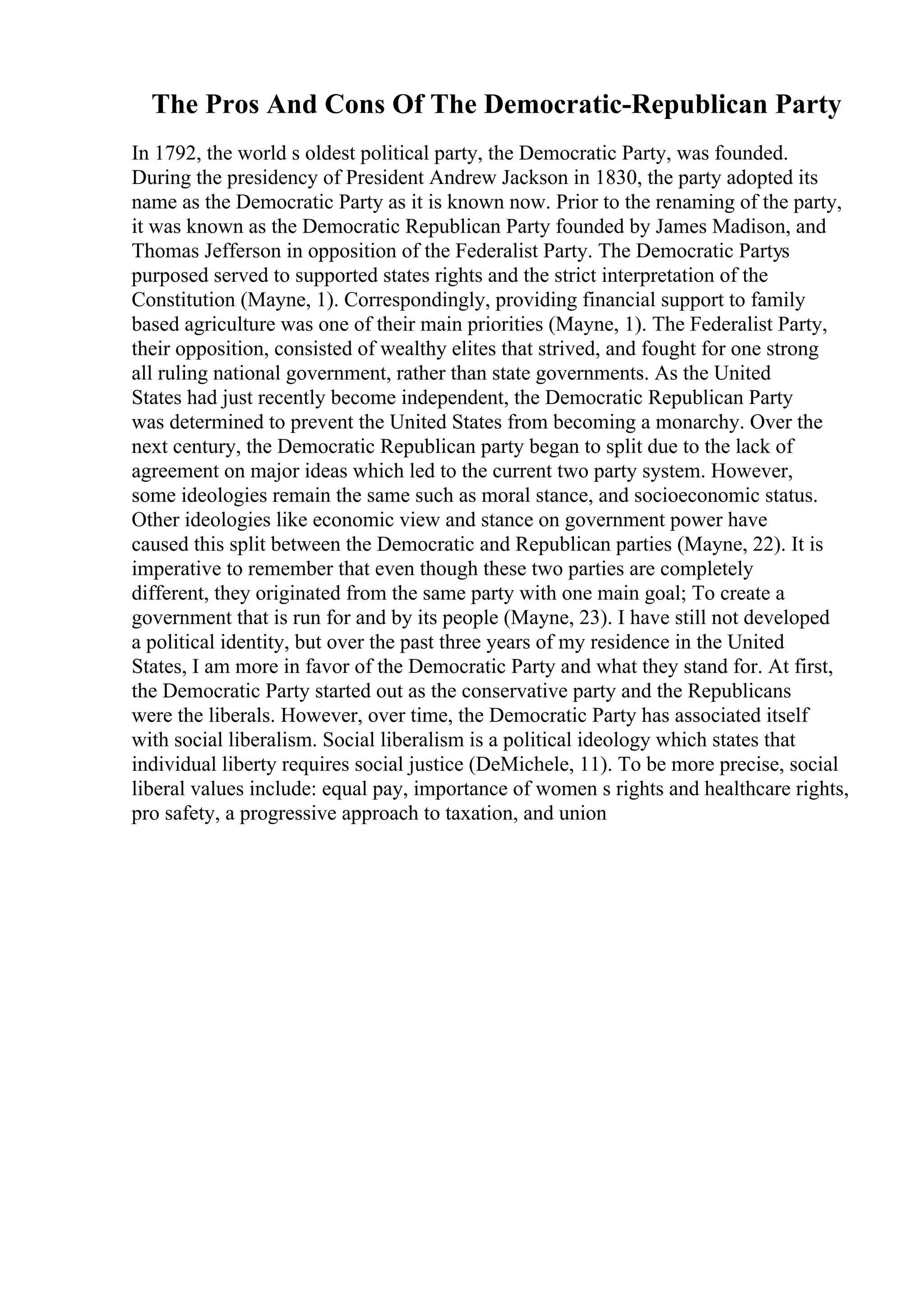 The Pros And Cons Of The Democratic-Republican Party
In 1792, the world s oldest political party, the Democratic Party, was founded.
During the presidency of President Andrew Jackson in 1830, the party adopted its
name as the Democratic Party as it is known now. Prior to the renaming of the party,
it was known as the Democratic Republican Party founded by James Madison, and
Thomas Jefferson in opposition of the Federalist Party. The Democratic Partys
purposed served to supported states rights and the strict interpretation of the
Constitution (Mayne, 1). Correspondingly, providing financial support to family
based agriculture was one of their main priorities (Mayne, 1). The Federalist Party,
their opposition, consisted of wealthy elites that strived, and fought for one strong
all ruling national government, rather than state governments. As the United
States had just recently become independent, the Democratic Republican Party
was determined to prevent the United States from becoming a monarchy. Over the
next century, the Democratic Republican party began to split due to the lack of
agreement on major ideas which led to the current two party system. However,
some ideologies remain the same such as moral stance, and socioeconomic status.
Other ideologies like economic view and stance on government power have
caused this split between the Democratic and Republican parties (Mayne, 22). It is
imperative to remember that even though these two parties are completely
different, they originated from the same party with one main goal; To create a
government that is run for and by its people (Mayne, 23). I have still not developed
a political identity, but over the past three years of my residence in the United
States, I am more in favor of the Democratic Party and what they stand for. At first,
the Democratic Party started out as the conservative party and the Republicans
were the liberals. However, over time, the Democratic Party has associated itself
with social liberalism. Social liberalism is a political ideology which states that
individual liberty requires social justice (DeMichele, 11). To be more precise, social
liberal values include: equal pay, importance of women s rights and healthcare rights,
pro safety, a progressive approach to taxation, and union
 