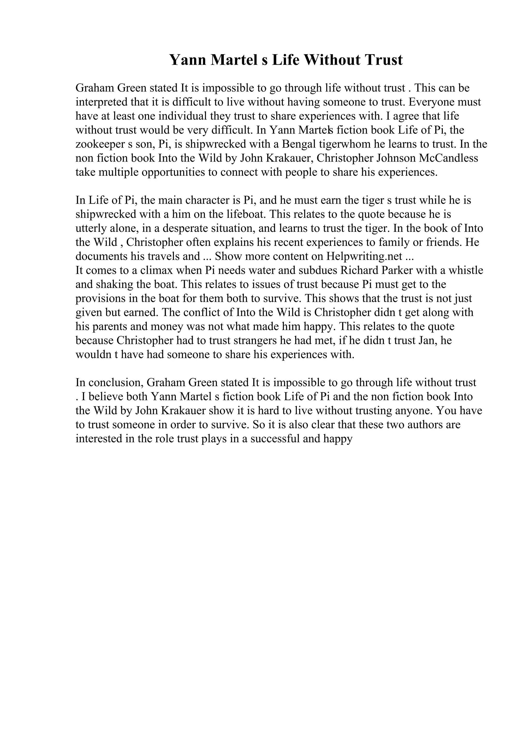 Yann Martel s Life Without Trust
Graham Green stated It is impossible to go through life without trust . This can be
interpreted that it is difficult to live without having someone to trust. Everyone must
have at least one individual they trust to share experiences with. I agree that life
without trust would be very difficult. In Yann Martels fiction book Life of Pi, the
zookeeper s son, Pi, is shipwrecked with a Bengal tigerwhom he learns to trust. In the
non fiction book Into the Wild by John Krakauer, Christopher Johnson McCandless
take multiple opportunities to connect with people to share his experiences.
In Life of Pi, the main character is Pi, and he must earn the tiger s trust while he is
shipwrecked with a him on the lifeboat. This relates to the quote because he is
utterly alone, in a desperate situation, and learns to trust the tiger. In the book of Into
the Wild , Christopher often explains his recent experiences to family or friends. He
documents his travels and ... Show more content on Helpwriting.net ...
It comes to a climax when Pi needs water and subdues Richard Parker with a whistle
and shaking the boat. This relates to issues of trust because Pi must get to the
provisions in the boat for them both to survive. This shows that the trust is not just
given but earned. The conflict of Into the Wild is Christopher didn t get along with
his parents and money was not what made him happy. This relates to the quote
because Christopher had to trust strangers he had met, if he didn t trust Jan, he
wouldn t have had someone to share his experiences with.
In conclusion, Graham Green stated It is impossible to go through life without trust
. I believe both Yann Martel s fiction book Life of Pi and the non fiction book Into
the Wild by John Krakauer show it is hard to live without trusting anyone. You have
to trust someone in order to survive. So it is also clear that these two authors are
interested in the role trust plays in a successful and happy
 
