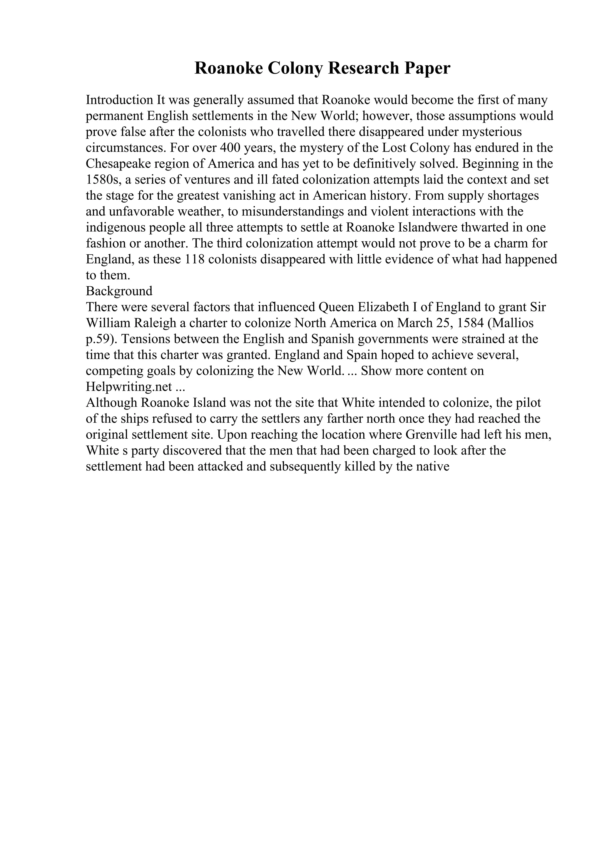 Roanoke Colony Research Paper
Introduction It was generally assumed that Roanoke would become the first of many
permanent English settlements in the New World; however, those assumptions would
prove false after the colonists who travelled there disappeared under mysterious
circumstances. For over 400 years, the mystery of the Lost Colony has endured in the
Chesapeake region of America and has yet to be definitively solved. Beginning in the
1580s, a series of ventures and ill fated colonization attempts laid the context and set
the stage for the greatest vanishing act in American history. From supply shortages
and unfavorable weather, to misunderstandings and violent interactions with the
indigenous people all three attempts to settle at Roanoke Islandwere thwarted in one
fashion or another. The third colonization attempt would not prove to be a charm for
England, as these 118 colonists disappeared with little evidence of what had happened
to them.
Background
There were several factors that influenced Queen Elizabeth I of England to grant Sir
William Raleigh a charter to colonize North America on March 25, 1584 (Mallios
p.59). Tensions between the English and Spanish governments were strained at the
time that this charter was granted. England and Spain hoped to achieve several,
competing goals by colonizing the New World. ... Show more content on
Helpwriting.net ...
Although Roanoke Island was not the site that White intended to colonize, the pilot
of the ships refused to carry the settlers any farther north once they had reached the
original settlement site. Upon reaching the location where Grenville had left his men,
White s party discovered that the men that had been charged to look after the
settlement had been attacked and subsequently killed by the native
 