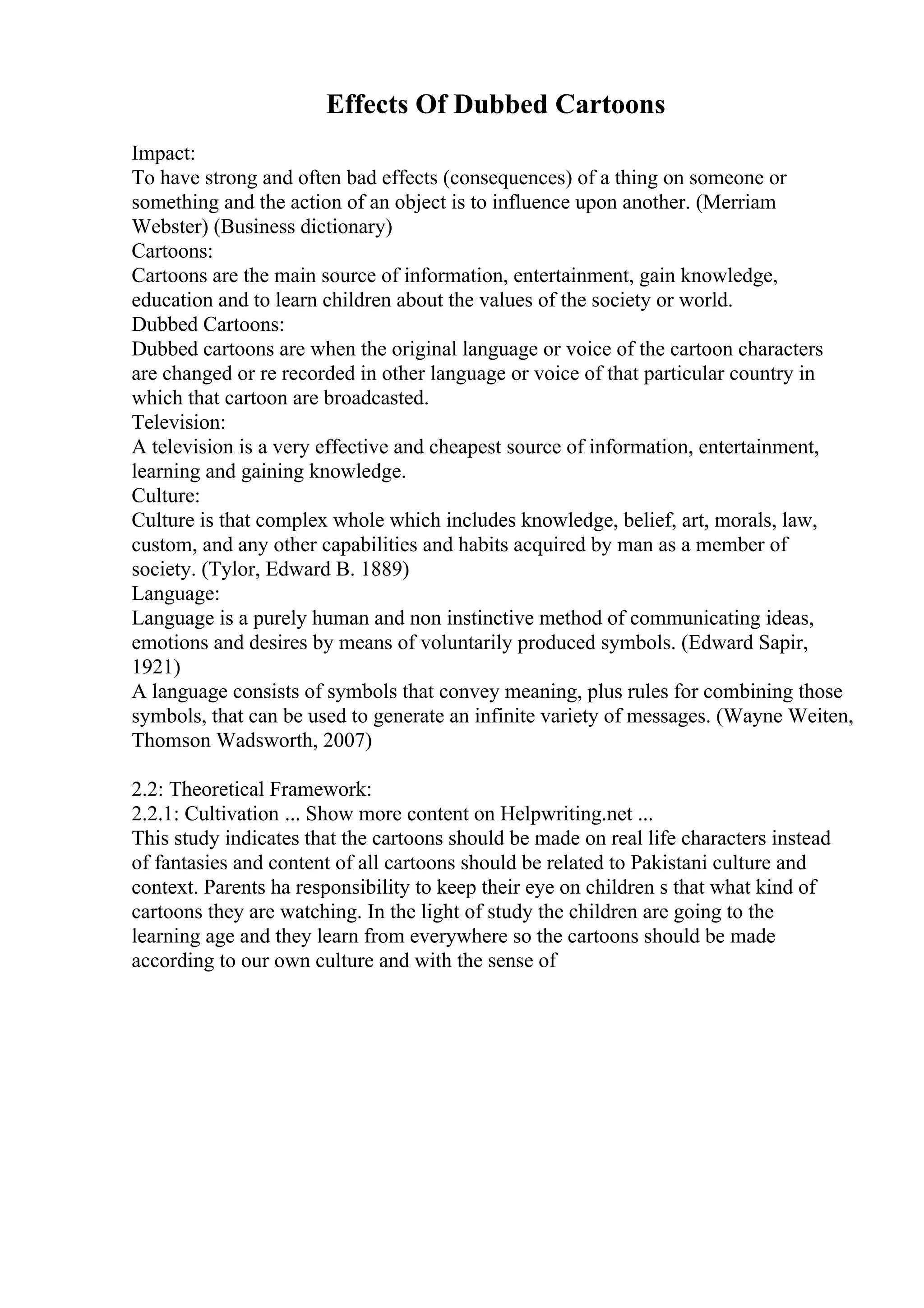 Effects Of Dubbed Cartoons
Impact:
To have strong and often bad effects (consequences) of a thing on someone or
something and the action of an object is to influence upon another. (Merriam
Webster) (Business dictionary)
Cartoons:
Cartoons are the main source of information, entertainment, gain knowledge,
education and to learn children about the values of the society or world.
Dubbed Cartoons:
Dubbed cartoons are when the original language or voice of the cartoon characters
are changed or re recorded in other language or voice of that particular country in
which that cartoon are broadcasted.
Television:
A television is a very effective and cheapest source of information, entertainment,
learning and gaining knowledge.
Culture:
Culture is that complex whole which includes knowledge, belief, art, morals, law,
custom, and any other capabilities and habits acquired by man as a member of
society. (Tylor, Edward B. 1889)
Language:
Language is a purely human and non instinctive method of communicating ideas,
emotions and desires by means of voluntarily produced symbols. (Edward Sapir,
1921)
A language consists of symbols that convey meaning, plus rules for combining those
symbols, that can be used to generate an infinite variety of messages. (Wayne Weiten,
Thomson Wadsworth, 2007)
2.2: Theoretical Framework:
2.2.1: Cultivation ... Show more content on Helpwriting.net ...
This study indicates that the cartoons should be made on real life characters instead
of fantasies and content of all cartoons should be related to Pakistani culture and
context. Parents ha responsibility to keep their eye on children s that what kind of
cartoons they are watching. In the light of study the children are going to the
learning age and they learn from everywhere so the cartoons should be made
according to our own culture and with the sense of
 