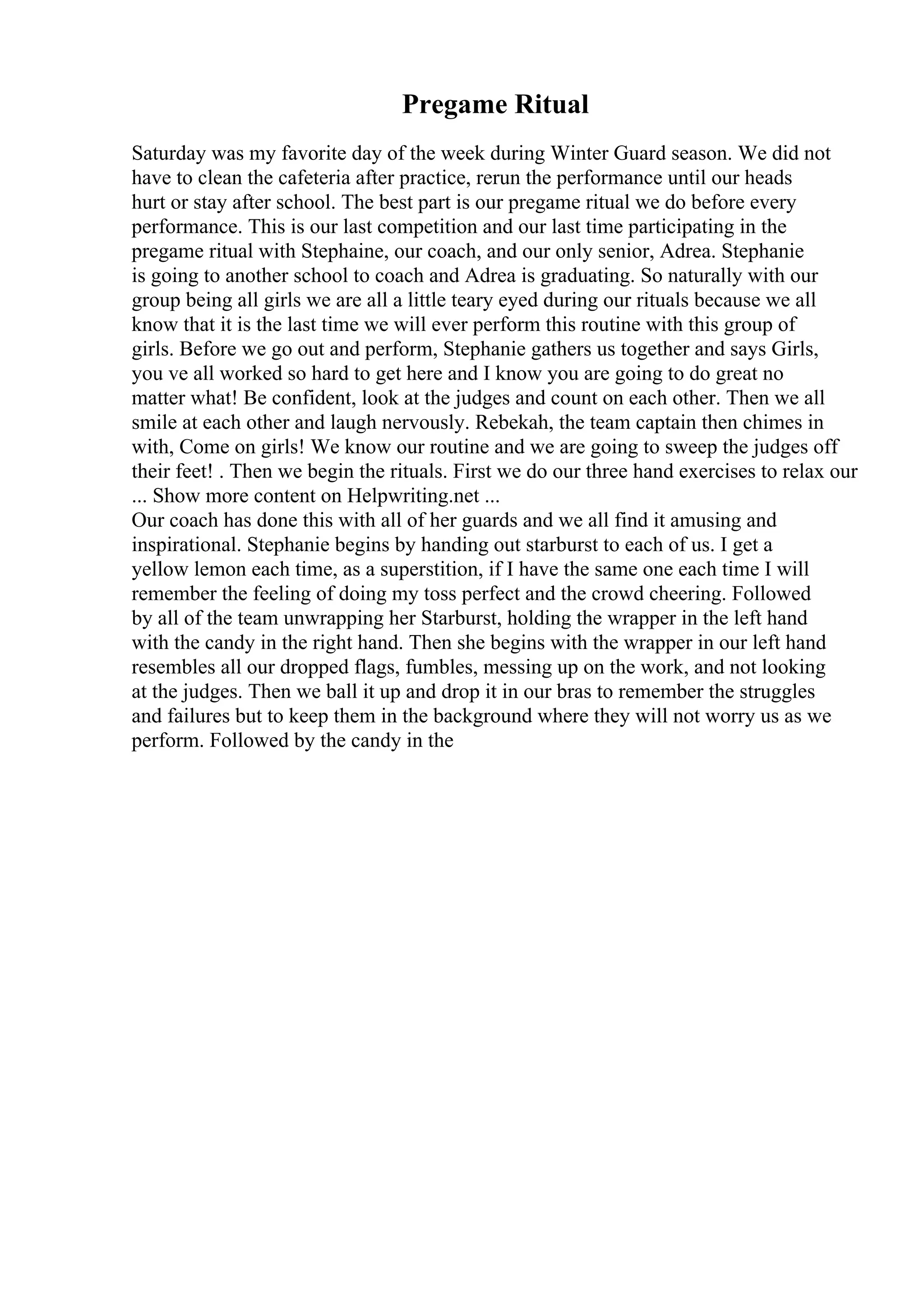 Pregame Ritual
Saturday was my favorite day of the week during Winter Guard season. We did not
have to clean the cafeteria after practice, rerun the performance until our heads
hurt or stay after school. The best part is our pregame ritual we do before every
performance. This is our last competition and our last time participating in the
pregame ritual with Stephaine, our coach, and our only senior, Adrea. Stephanie
is going to another school to coach and Adrea is graduating. So naturally with our
group being all girls we are all a little teary eyed during our rituals because we all
know that it is the last time we will ever perform this routine with this group of
girls. Before we go out and perform, Stephanie gathers us together and says Girls,
you ve all worked so hard to get here and I know you are going to do great no
matter what! Be confident, look at the judges and count on each other. Then we all
smile at each other and laugh nervously. Rebekah, the team captain then chimes in
with, Come on girls! We know our routine and we are going to sweep the judges off
their feet! . Then we begin the rituals. First we do our three hand exercises to relax our
... Show more content on Helpwriting.net ...
Our coach has done this with all of her guards and we all find it amusing and
inspirational. Stephanie begins by handing out starburst to each of us. I get a
yellow lemon each time, as a superstition, if I have the same one each time I will
remember the feeling of doing my toss perfect and the crowd cheering. Followed
by all of the team unwrapping her Starburst, holding the wrapper in the left hand
with the candy in the right hand. Then she begins with the wrapper in our left hand
resembles all our dropped flags, fumbles, messing up on the work, and not looking
at the judges. Then we ball it up and drop it in our bras to remember the struggles
and failures but to keep them in the background where they will not worry us as we
perform. Followed by the candy in the
 