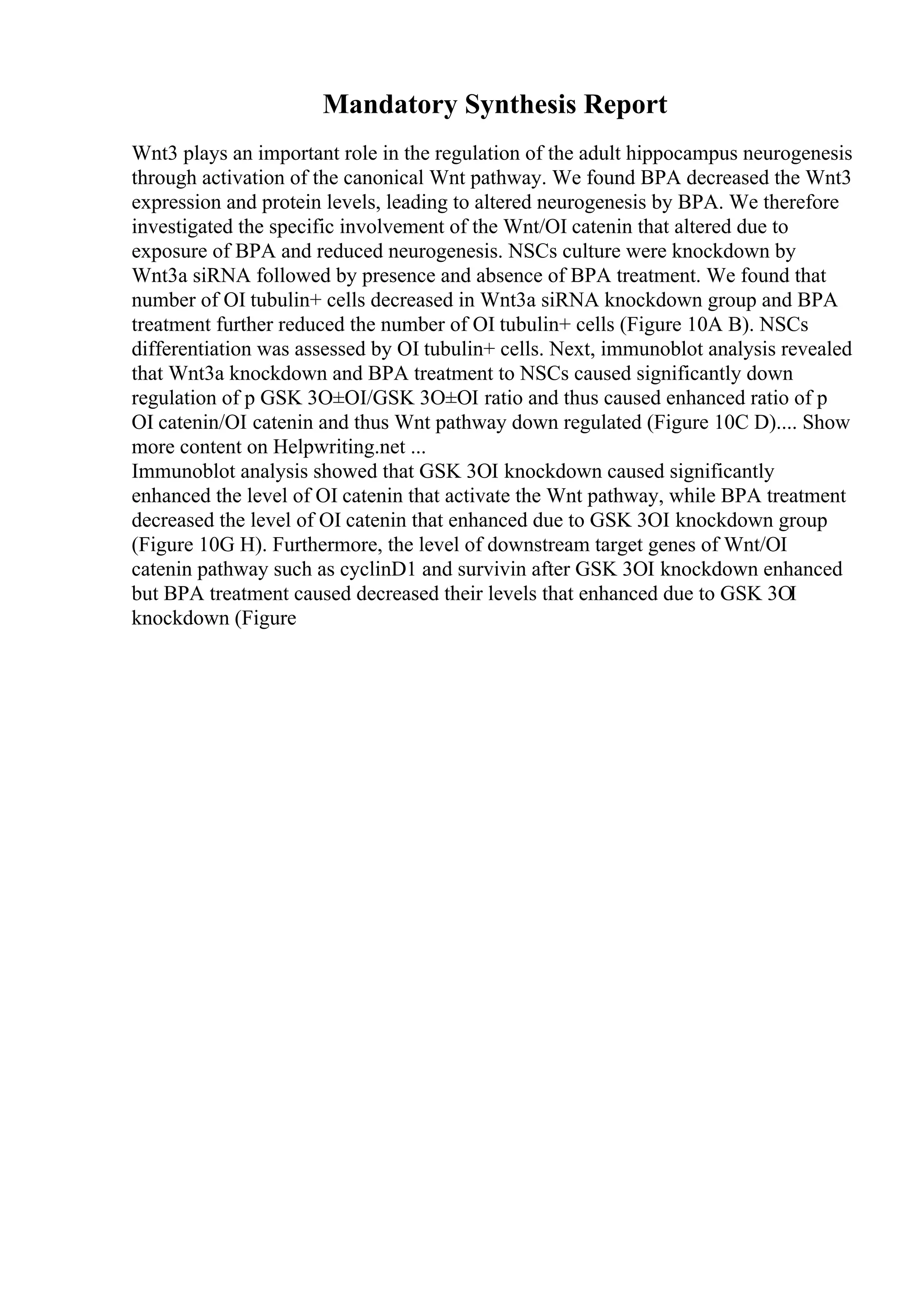 Mandatory Synthesis Report
Wnt3 plays an important role in the regulation of the adult hippocampus neurogenesis
through activation of the canonical Wnt pathway. We found BPA decreased the Wnt3
expression and protein levels, leading to altered neurogenesis by BPA. We therefore
investigated the specific involvement of the Wnt/ОІ catenin that altered due to
exposure of BPA and reduced neurogenesis. NSCs culture were knockdown by
Wnt3a siRNA followed by presence and absence of BPA treatment. We found that
number of ОІ tubulin+ cells decreased in Wnt3a siRNA knockdown group and BPA
treatment further reduced the number of ОІ tubulin+ cells (Figure 10A B). NSCs
differentiation was assessed by ОІ tubulin+ cells. Next, immunoblot analysis revealed
that Wnt3a knockdown and BPA treatment to NSCs caused significantly down
regulation of p GSK 3О±ОІ/GSK 3О±ОІ ratio and thus caused enhanced ratio of p
ОІ catenin/ОІ catenin and thus Wnt pathway down regulated (Figure 10C D).... Show
more content on Helpwriting.net ...
Immunoblot analysis showed that GSK 3ОІ knockdown caused significantly
enhanced the level of ОІ catenin that activate the Wnt pathway, while BPA treatment
decreased the level of ОІ catenin that enhanced due to GSK 3ОІ knockdown group
(Figure 10G H). Furthermore, the level of downstream target genes of Wnt/ОІ
catenin pathway such as cyclinD1 and survivin after GSK 3ОІ knockdown enhanced
but BPA treatment caused decreased their levels that enhanced due to GSK 3ОІ
knockdown (Figure
 
