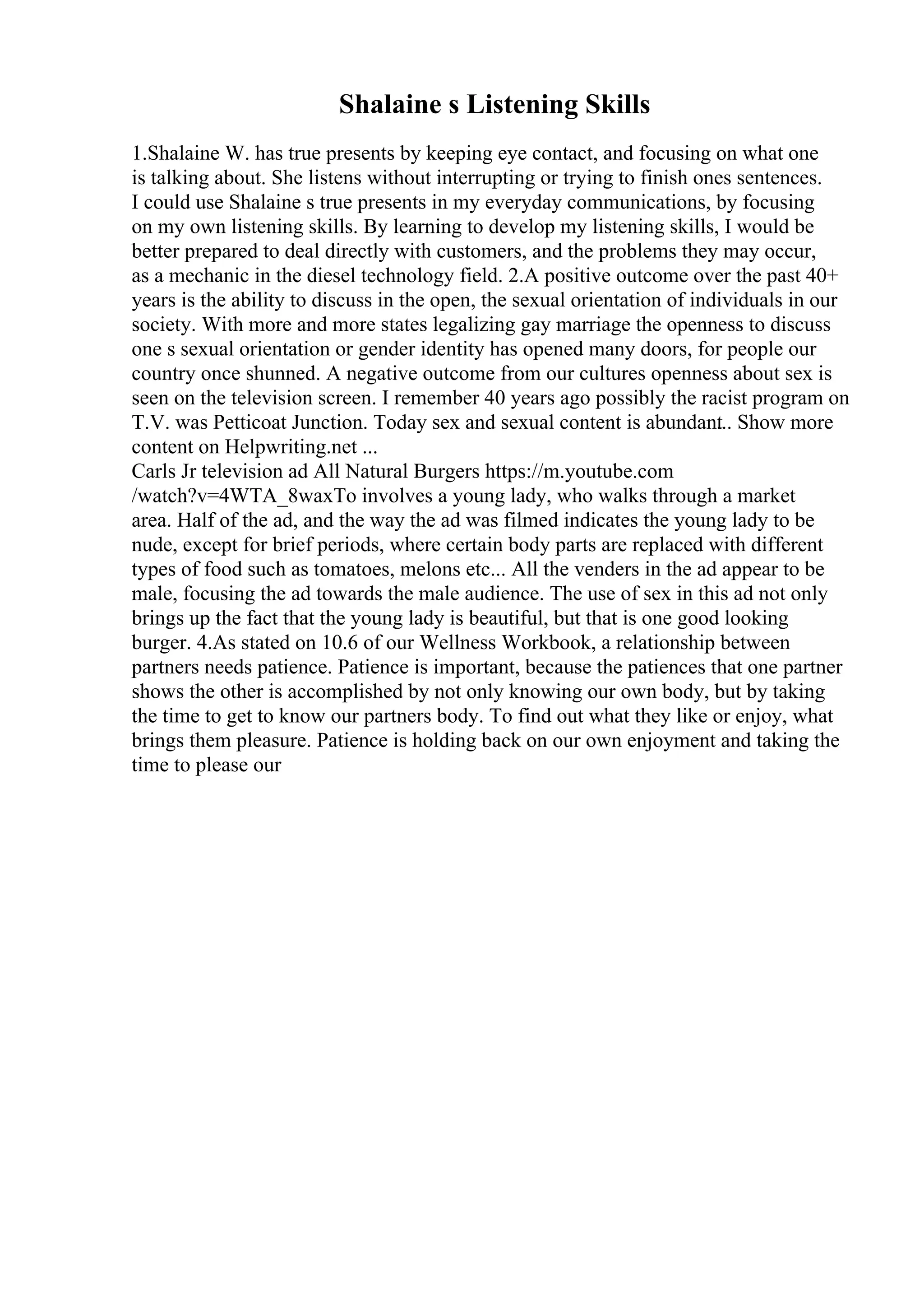 Shalaine s Listening Skills
1.Shalaine W. has true presents by keeping eye contact, and focusing on what one
is talking about. She listens without interrupting or trying to finish ones sentences.
I could use Shalaine s true presents in my everyday communications, by focusing
on my own listening skills. By learning to develop my listening skills, I would be
better prepared to deal directly with customers, and the problems they may occur,
as a mechanic in the diesel technology field. 2.A positive outcome over the past 40+
years is the ability to discuss in the open, the sexual orientation of individuals in our
society. With more and more states legalizing gay marriage the openness to discuss
one s sexual orientation or gender identity has opened many doors, for people our
country once shunned. A negative outcome from our cultures openness about sex is
seen on the television screen. I remember 40 years ago possibly the racist program on
T.V. was Petticoat Junction. Today sex and sexual content is abundant
... Show more
content on Helpwriting.net ...
Carls Jr television ad All Natural Burgers https://m.youtube.com
/watch?v=4WTA_8waxTo involves a young lady, who walks through a market
area. Half of the ad, and the way the ad was filmed indicates the young lady to be
nude, except for brief periods, where certain body parts are replaced with different
types of food such as tomatoes, melons etc... All the venders in the ad appear to be
male, focusing the ad towards the male audience. The use of sex in this ad not only
brings up the fact that the young lady is beautiful, but that is one good looking
burger. 4.As stated on 10.6 of our Wellness Workbook, a relationship between
partners needs patience. Patience is important, because the patiences that one partner
shows the other is accomplished by not only knowing our own body, but by taking
the time to get to know our partners body. To find out what they like or enjoy, what
brings them pleasure. Patience is holding back on our own enjoyment and taking the
time to please our
 