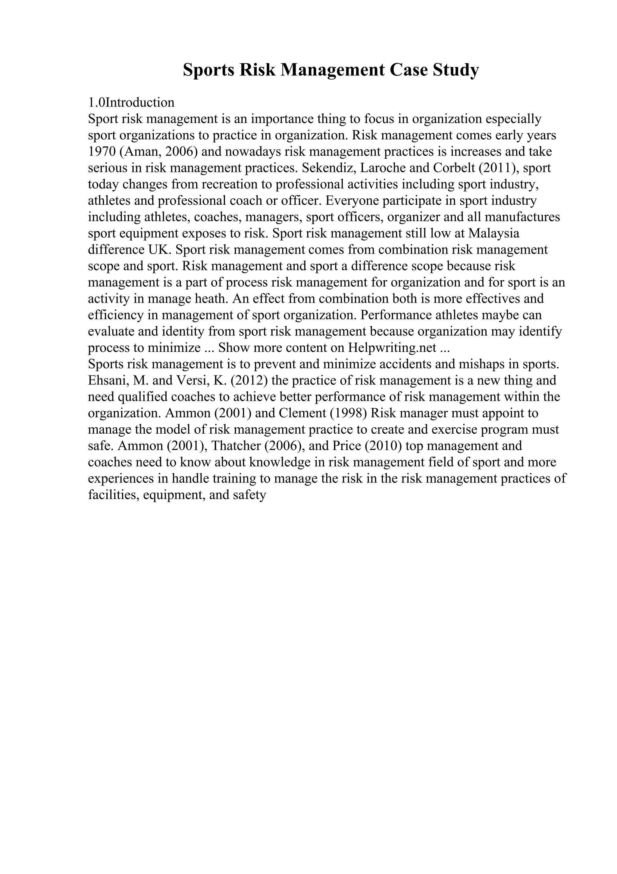 Sports Risk Management Case Study
1.0Introduction
Sport risk management is an importance thing to focus in organization especially
sport organizations to practice in organization. Risk management comes early years
1970 (Aman, 2006) and nowadays risk management practices is increases and take
serious in risk management practices. Sekendiz, Laroche and Corbelt (2011), sport
today changes from recreation to professional activities including sport industry,
athletes and professional coach or officer. Everyone participate in sport industry
including athletes, coaches, managers, sport officers, organizer and all manufactures
sport equipment exposes to risk. Sport risk management still low at Malaysia
difference UK. Sport risk management comes from combination risk management
scope and sport. Risk management and sport a difference scope because risk
management is a part of process risk management for organization and for sport is an
activity in manage heath. An effect from combination both is more effectives and
efficiency in management of sport organization. Performance athletes maybe can
evaluate and identity from sport risk management because organization may identify
process to minimize ... Show more content on Helpwriting.net ...
Sports risk management is to prevent and minimize accidents and mishaps in sports.
Ehsani, M. and Versi, K. (2012) the practice of risk management is a new thing and
need qualified coaches to achieve better performance of risk management within the
organization. Ammon (2001) and Clement (1998) Risk manager must appoint to
manage the model of risk management practice to create and exercise program must
safe. Ammon (2001), Thatcher (2006), and Price (2010) top management and
coaches need to know about knowledge in risk management field of sport and more
experiences in handle training to manage the risk in the risk management practices of
facilities, equipment, and safety
 