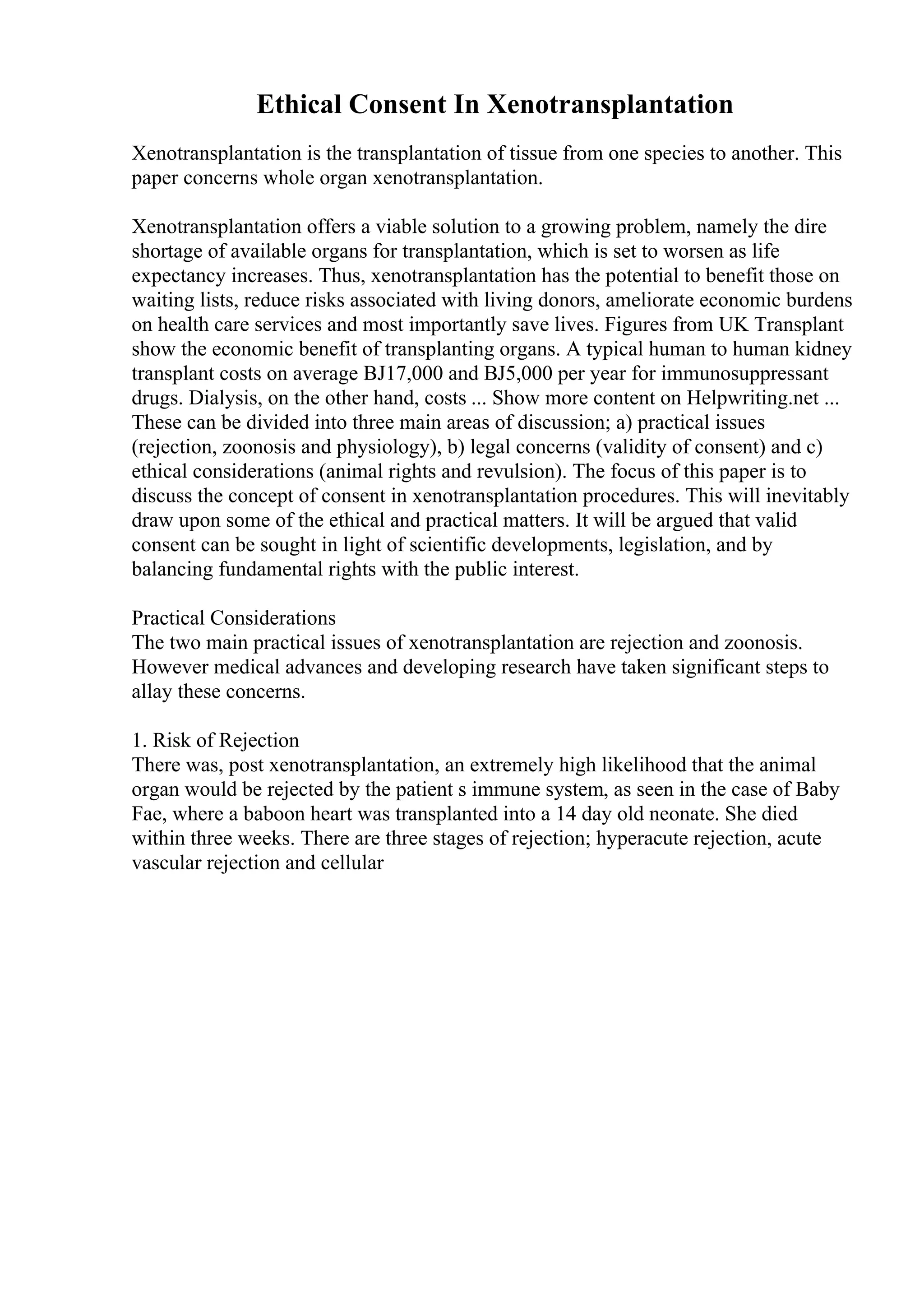 Ethical Consent In Xenotransplantation
Xenotransplantation is the transplantation of tissue from one species to another. This
paper concerns whole organ xenotransplantation.
Xenotransplantation offers a viable solution to a growing problem, namely the dire
shortage of available organs for transplantation, which is set to worsen as life
expectancy increases. Thus, xenotransplantation has the potential to benefit those on
waiting lists, reduce risks associated with living donors, ameliorate economic burdens
on health care services and most importantly save lives. Figures from UK Transplant
show the economic benefit of transplanting organs. A typical human to human kidney
transplant costs on average ВЈ17,000 and ВЈ5,000 per year for immunosuppressant
drugs. Dialysis, on the other hand, costs ... Show more content on Helpwriting.net ...
These can be divided into three main areas of discussion; a) practical issues
(rejection, zoonosis and physiology), b) legal concerns (validity of consent) and c)
ethical considerations (animal rights and revulsion). The focus of this paper is to
discuss the concept of consent in xenotransplantation procedures. This will inevitably
draw upon some of the ethical and practical matters. It will be argued that valid
consent can be sought in light of scientific developments, legislation, and by
balancing fundamental rights with the public interest.
Practical Considerations
The two main practical issues of xenotransplantation are rejection and zoonosis.
However medical advances and developing research have taken significant steps to
allay these concerns.
1. Risk of Rejection
There was, post xenotransplantation, an extremely high likelihood that the animal
organ would be rejected by the patient s immune system, as seen in the case of Baby
Fae, where a baboon heart was transplanted into a 14 day old neonate. She died
within three weeks. There are three stages of rejection; hyperacute rejection, acute
vascular rejection and cellular
 