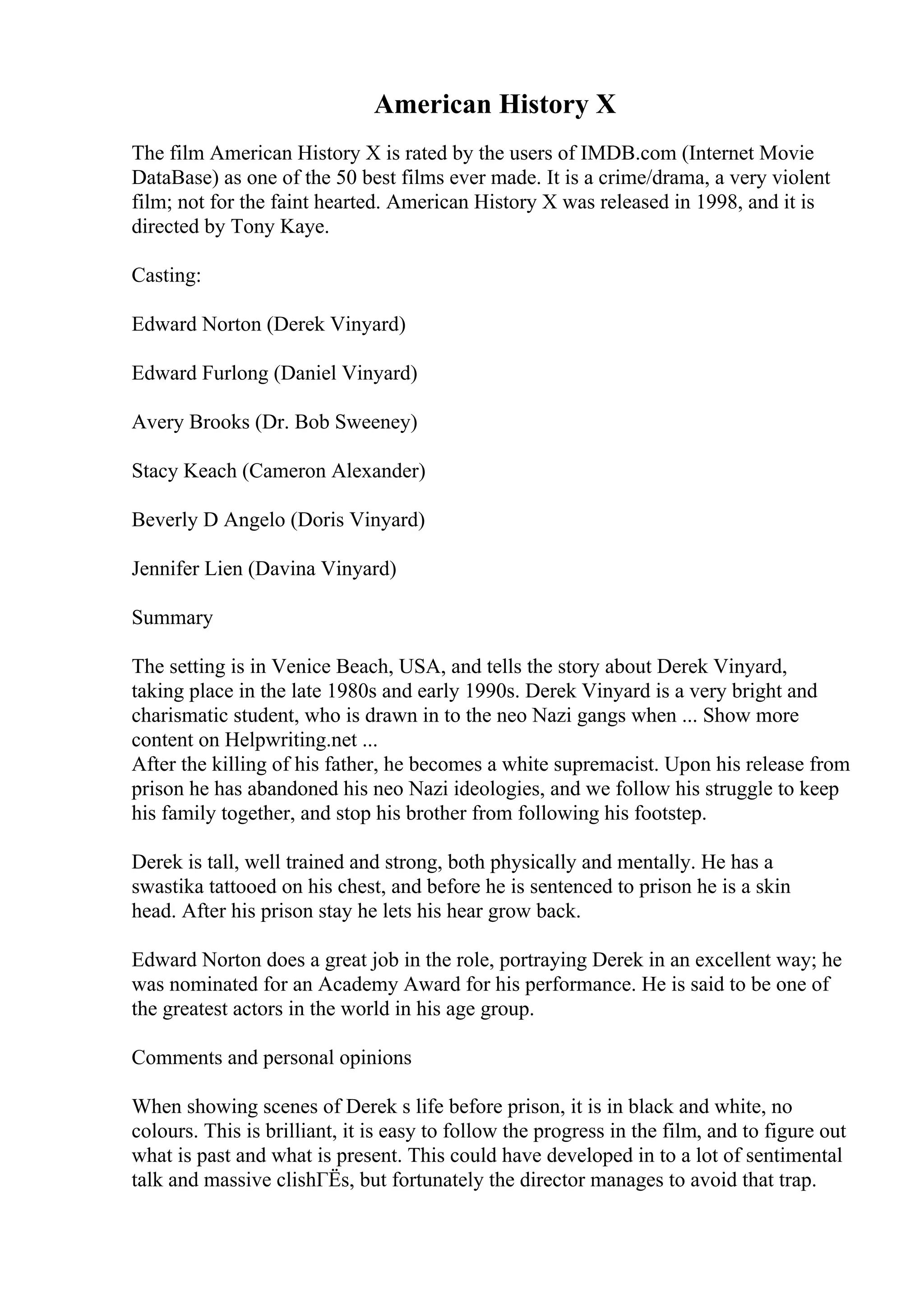 American History X
The film American History X is rated by the users of IMDB.com (Internet Movie
DataBase) as one of the 50 best films ever made. It is a crime/drama, a very violent
film; not for the faint hearted. American History X was released in 1998, and it is
directed by Tony Kaye.
Casting:
Edward Norton (Derek Vinyard)
Edward Furlong (Daniel Vinyard)
Avery Brooks (Dr. Bob Sweeney)
Stacy Keach (Cameron Alexander)
Beverly D Angelo (Doris Vinyard)
Jennifer Lien (Davina Vinyard)
Summary
The setting is in Venice Beach, USA, and tells the story about Derek Vinyard,
taking place in the late 1980s and early 1990s. Derek Vinyard is a very bright and
charismatic student, who is drawn in to the neo Nazi gangs when ... Show more
content on Helpwriting.net ...
After the killing of his father, he becomes a white supremacist. Upon his release from
prison he has abandoned his neo Nazi ideologies, and we follow his struggle to keep
his family together, and stop his brother from following his footstep.
Derek is tall, well trained and strong, both physically and mentally. He has a
swastika tattooed on his chest, and before he is sentenced to prison he is a skin
head. After his prison stay he lets his hear grow back.
Edward Norton does a great job in the role, portraying Derek in an excellent way; he
was nominated for an Academy Award for his performance. He is said to be one of
the greatest actors in the world in his age group.
Comments and personal opinions
When showing scenes of Derek s life before prison, it is in black and white, no
colours. This is brilliant, it is easy to follow the progress in the film, and to figure out
what is past and what is present. This could have developed in to a lot of sentimental
talk and massive clishГЁs, but fortunately the director manages to avoid that trap.
 