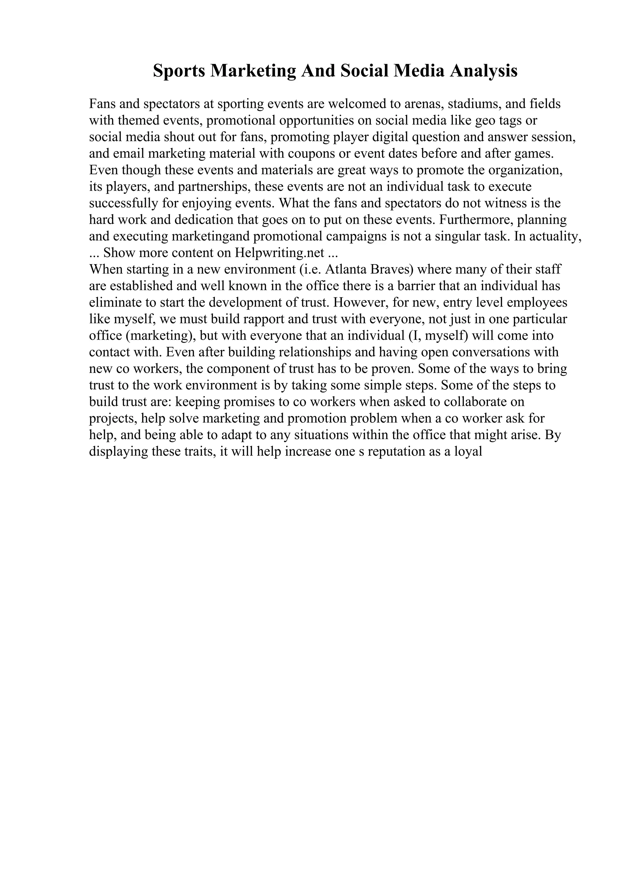 Sports Marketing And Social Media Analysis
Fans and spectators at sporting events are welcomed to arenas, stadiums, and fields
with themed events, promotional opportunities on social media like geo tags or
social media shout out for fans, promoting player digital question and answer session,
and email marketing material with coupons or event dates before and after games.
Even though these events and materials are great ways to promote the organization,
its players, and partnerships, these events are not an individual task to execute
successfully for enjoying events. What the fans and spectators do not witness is the
hard work and dedication that goes on to put on these events. Furthermore, planning
and executing marketingand promotional campaigns is not a singular task. In actuality,
... Show more content on Helpwriting.net ...
When starting in a new environment (i.e. Atlanta Braves) where many of their staff
are established and well known in the office there is a barrier that an individual has
eliminate to start the development of trust. However, for new, entry level employees
like myself, we must build rapport and trust with everyone, not just in one particular
office (marketing), but with everyone that an individual (I, myself) will come into
contact with. Even after building relationships and having open conversations with
new co workers, the component of trust has to be proven. Some of the ways to bring
trust to the work environment is by taking some simple steps. Some of the steps to
build trust are: keeping promises to co workers when asked to collaborate on
projects, help solve marketing and promotion problem when a co worker ask for
help, and being able to adapt to any situations within the office that might arise. By
displaying these traits, it will help increase one s reputation as a loyal
 