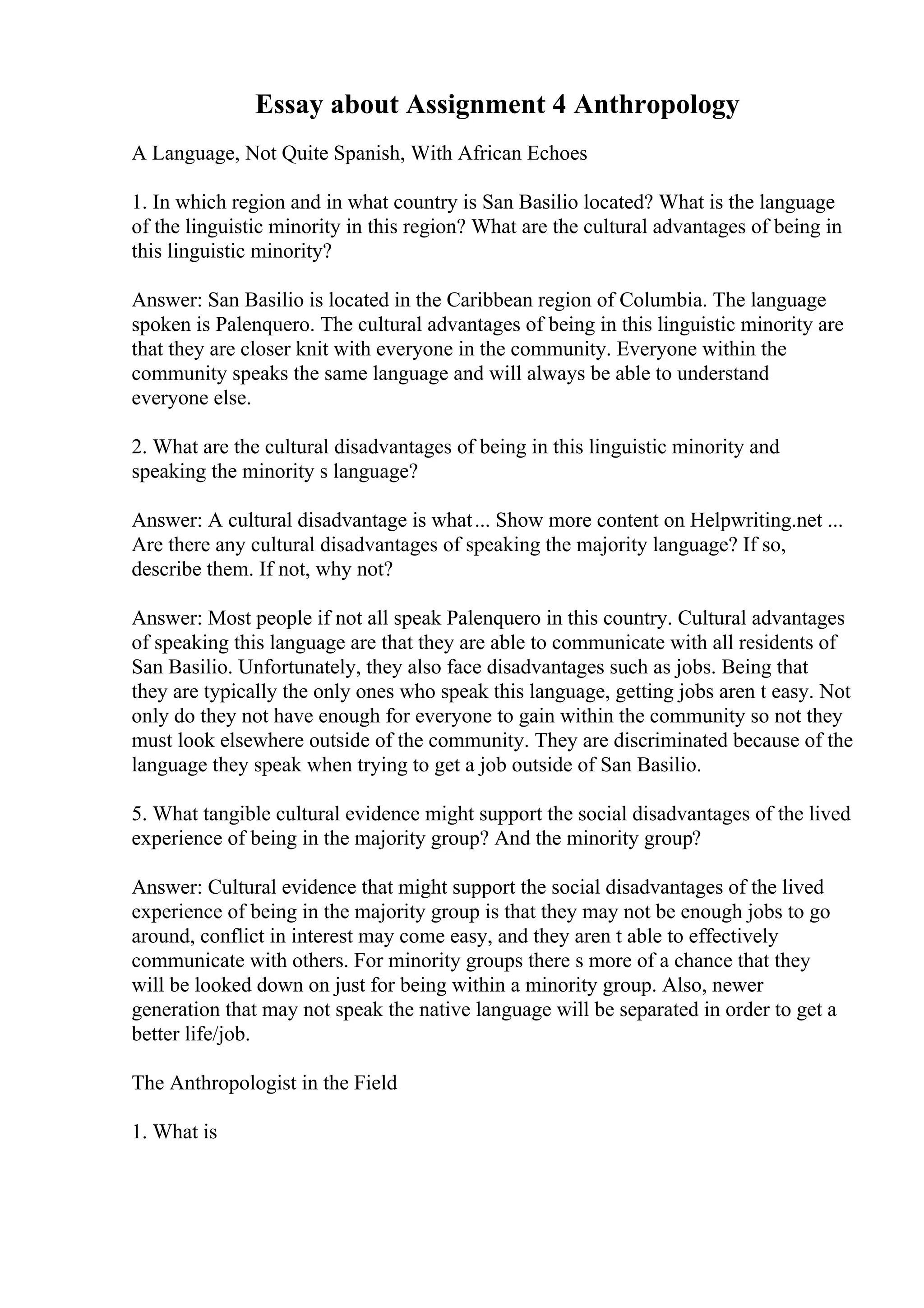 Essay about Assignment 4 Anthropology
A Language, Not Quite Spanish, With African Echoes
1. In which region and in what country is San Basilio located? What is the language
of the linguistic minority in this region? What are the cultural advantages of being in
this linguistic minority?
Answer: San Basilio is located in the Caribbean region of Columbia. The language
spoken is Palenquero. The cultural advantages of being in this linguistic minority are
that they are closer knit with everyone in the community. Everyone within the
community speaks the same language and will always be able to understand
everyone else.
2. What are the cultural disadvantages of being in this linguistic minority and
speaking the minority s language?
Answer: A cultural disadvantage is what... Show more content on Helpwriting.net ...
Are there any cultural disadvantages of speaking the majority language? If so,
describe them. If not, why not?
Answer: Most people if not all speak Palenquero in this country. Cultural advantages
of speaking this language are that they are able to communicate with all residents of
San Basilio. Unfortunately, they also face disadvantages such as jobs. Being that
they are typically the only ones who speak this language, getting jobs aren t easy. Not
only do they not have enough for everyone to gain within the community so not they
must look elsewhere outside of the community. They are discriminated because of the
language they speak when trying to get a job outside of San Basilio.
5. What tangible cultural evidence might support the social disadvantages of the lived
experience of being in the majority group? And the minority group?
Answer: Cultural evidence that might support the social disadvantages of the lived
experience of being in the majority group is that they may not be enough jobs to go
around, conflict in interest may come easy, and they aren t able to effectively
communicate with others. For minority groups there s more of a chance that they
will be looked down on just for being within a minority group. Also, newer
generation that may not speak the native language will be separated in order to get a
better life/job.
The Anthropologist in the Field
1. What is
 