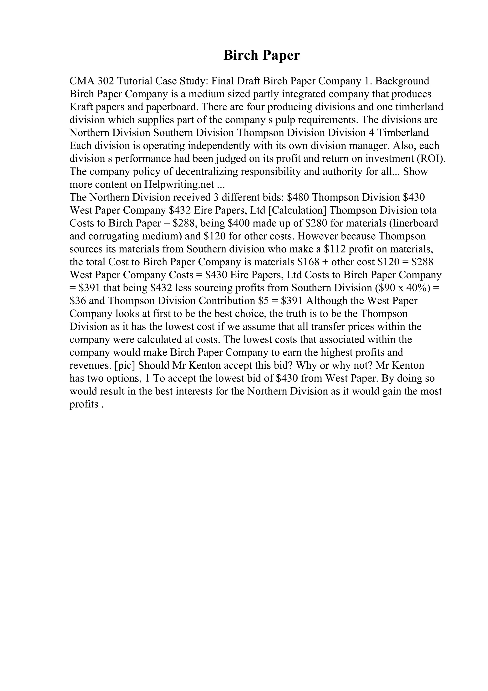 Birch Paper
CMA 302 Tutorial Case Study: Final Draft Birch Paper Company 1. Background
Birch Paper Company is a medium sized partly integrated company that produces
Kraft papers and paperboard. There are four producing divisions and one timberland
division which supplies part of the company s pulp requirements. The divisions are
Northern Division Southern Division Thompson Division Division 4 Timberland
Each division is operating independently with its own division manager. Also, each
division s performance had been judged on its profit and return on investment (ROI).
The company policy of decentralizing responsibility and authority for all... Show
more content on Helpwriting.net ...
The Northern Division received 3 different bids: $480 Thompson Division $430
West Paper Company $432 Eire Papers, Ltd [Calculation] Thompson Division tota
Costs to Birch Paper = $288, being $400 made up of $280 for materials (linerboard
and corrugating medium) and $120 for other costs. However because Thompson
sources its materials from Southern division who make a $112 profit on materials,
the total Cost to Birch Paper Company is materials $168 + other cost $120 = $288
West Paper Company Costs = $430 Eire Papers, Ltd Costs to Birch Paper Company
= $391 that being $432 less sourcing profits from Southern Division ($90 x 40%) =
$36 and Thompson Division Contribution $5 = $391 Although the West Paper
Company looks at first to be the best choice, the truth is to be the Thompson
Division as it has the lowest cost if we assume that all transfer prices within the
company were calculated at costs. The lowest costs that associated within the
company would make Birch Paper Company to earn the highest profits and
revenues. [pic] Should Mr Kenton accept this bid? Why or why not? Mr Kenton
has two options, 1 To accept the lowest bid of $430 from West Paper. By doing so
would result in the best interests for the Northern Division as it would gain the most
profits .
 