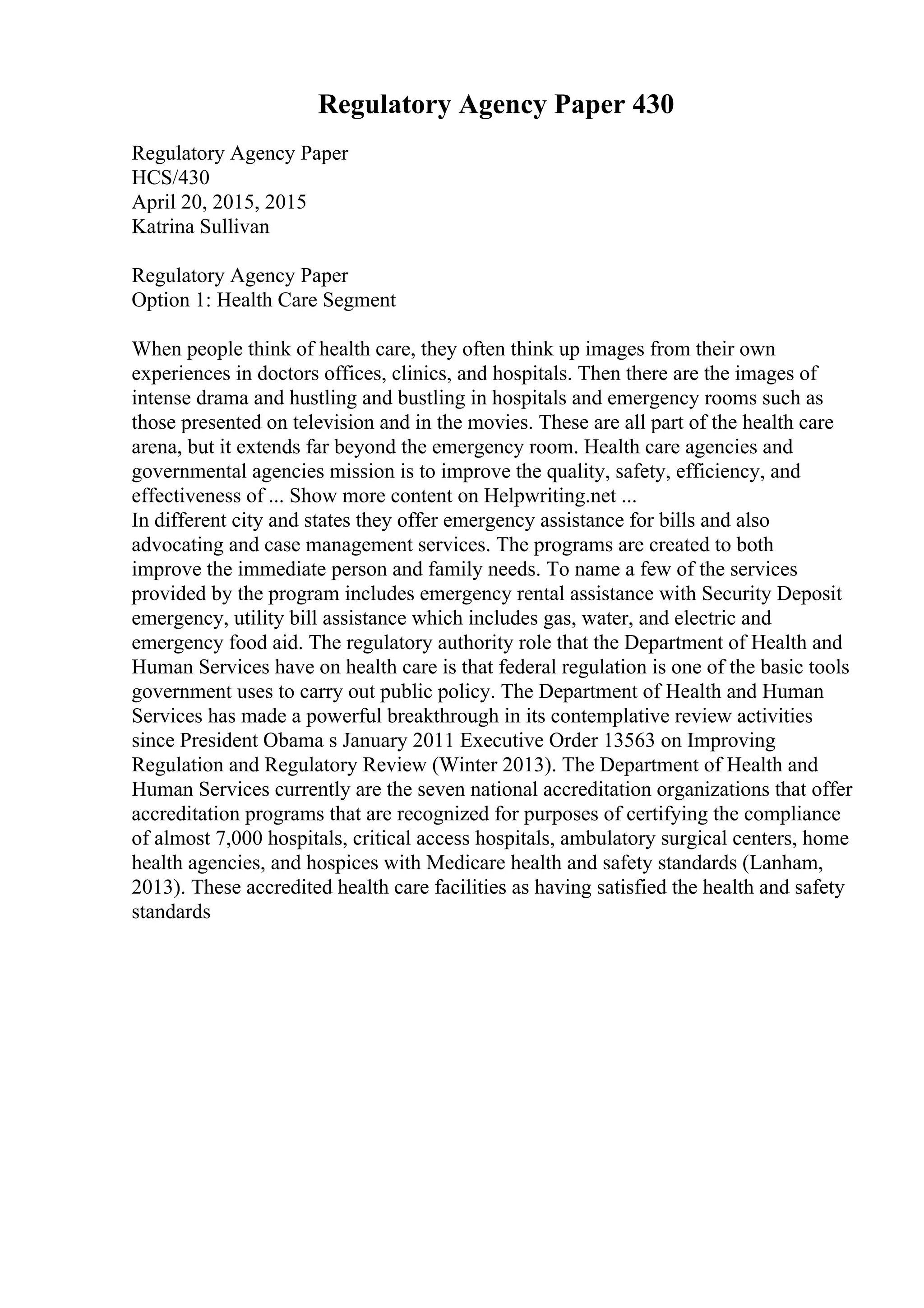 Regulatory Agency Paper 430
Regulatory Agency Paper
HCS/430
April 20, 2015, 2015
Katrina Sullivan
Regulatory Agency Paper
Option 1: Health Care Segment
When people think of health care, they often think up images from their own
experiences in doctors offices, clinics, and hospitals. Then there are the images of
intense drama and hustling and bustling in hospitals and emergency rooms such as
those presented on television and in the movies. These are all part of the health care
arena, but it extends far beyond the emergency room. Health care agencies and
governmental agencies mission is to improve the quality, safety, efficiency, and
effectiveness of ... Show more content on Helpwriting.net ...
In different city and states they offer emergency assistance for bills and also
advocating and case management services. The programs are created to both
improve the immediate person and family needs. To name a few of the services
provided by the program includes emergency rental assistance with Security Deposit
emergency, utility bill assistance which includes gas, water, and electric and
emergency food aid. The regulatory authority role that the Department of Health and
Human Services have on health care is that federal regulation is one of the basic tools
government uses to carry out public policy. The Department of Health and Human
Services has made a powerful breakthrough in its contemplative review activities
since President Obama s January 2011 Executive Order 13563 on Improving
Regulation and Regulatory Review (Winter 2013). The Department of Health and
Human Services currently are the seven national accreditation organizations that offer
accreditation programs that are recognized for purposes of certifying the compliance
of almost 7,000 hospitals, critical access hospitals, ambulatory surgical centers, home
health agencies, and hospices with Medicare health and safety standards (Lanham,
2013). These accredited health care facilities as having satisfied the health and safety
standards
 