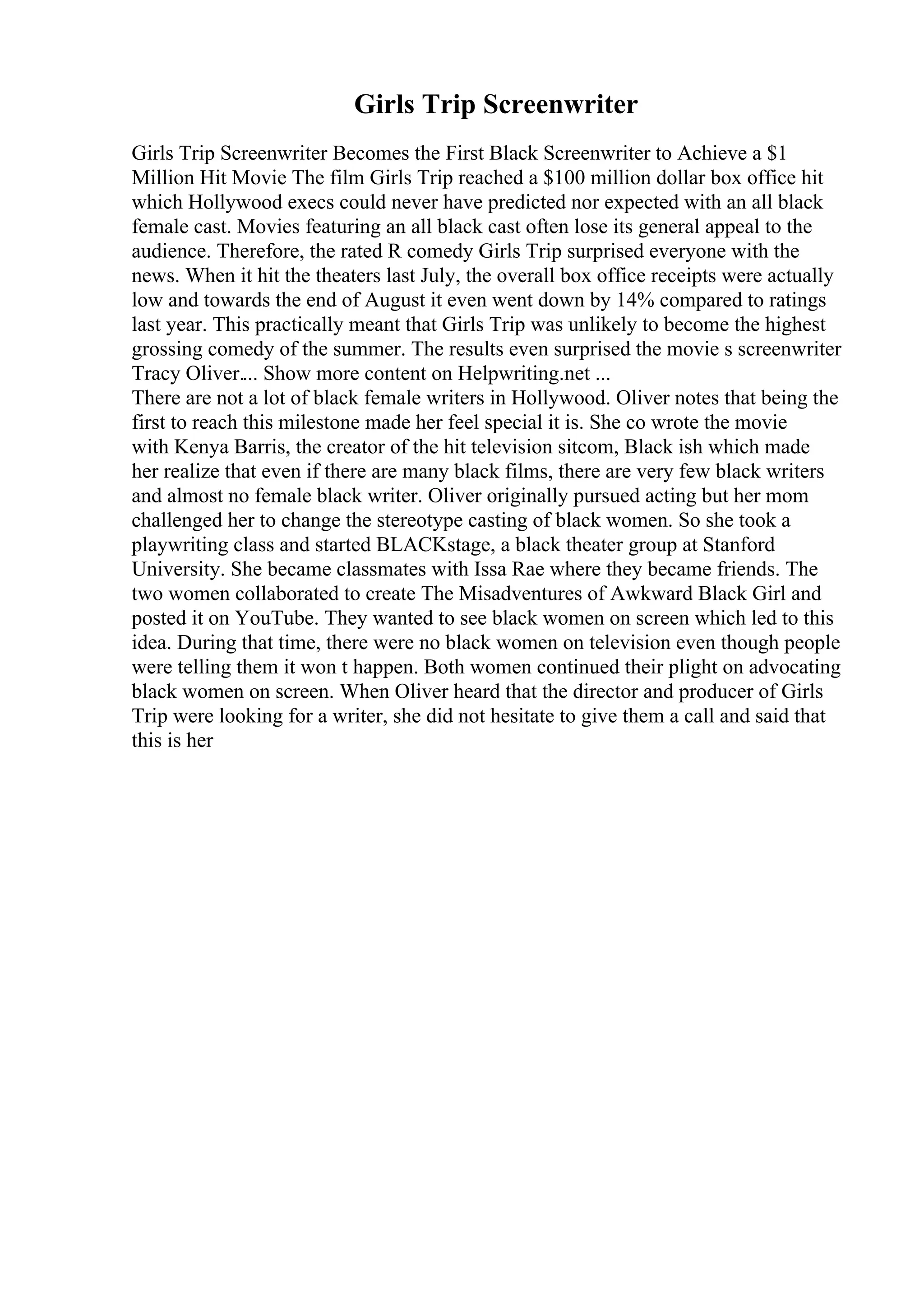 Girls Trip Screenwriter
Girls Trip Screenwriter Becomes the First Black Screenwriter to Achieve a $1
Million Hit Movie The film Girls Trip reached a $100 million dollar box office hit
which Hollywood execs could never have predicted nor expected with an all black
female cast. Movies featuring an all black cast often lose its general appeal to the
audience. Therefore, the rated R comedy Girls Trip surprised everyone with the
news. When it hit the theaters last July, the overall box office receipts were actually
low and towards the end of August it even went down by 14% compared to ratings
last year. This practically meant that Girls Trip was unlikely to become the highest
grossing comedy of the summer. The results even surprised the movie s screenwriter
Tracy Oliver.... Show more content on Helpwriting.net ...
There are not a lot of black female writers in Hollywood. Oliver notes that being the
first to reach this milestone made her feel special it is. She co wrote the movie
with Kenya Barris, the creator of the hit television sitcom, Black ish which made
her realize that even if there are many black films, there are very few black writers
and almost no female black writer. Oliver originally pursued acting but her mom
challenged her to change the stereotype casting of black women. So she took a
playwriting class and started BLACKstage, a black theater group at Stanford
University. She became classmates with Issa Rae where they became friends. The
two women collaborated to create The Misadventures of Awkward Black Girl and
posted it on YouTube. They wanted to see black women on screen which led to this
idea. During that time, there were no black women on television even though people
were telling them it won t happen. Both women continued their plight on advocating
black women on screen. When Oliver heard that the director and producer of Girls
Trip were looking for a writer, she did not hesitate to give them a call and said that
this is her
 